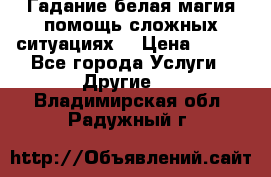 Гадание белая магия помощь сложных ситуациях  › Цена ­ 500 - Все города Услуги » Другие   . Владимирская обл.,Радужный г.